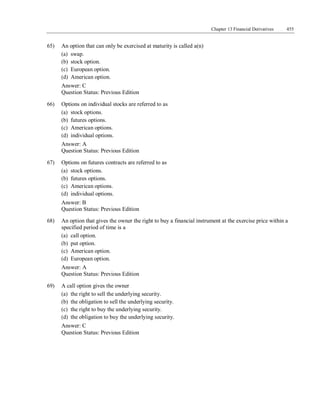 Chapter 13 Financial Derivatives 455
Answer: C
Question Status: Previous Edition
65) An option that can only be exercised at maturity is called a(n)
(a) swap.
(b) stock option.
(c) European option.
(d) American option.
Answer: C
Question Status: Previous Edition
66) Options on individual stocks are referred to as
(a) stock options.
(b) futures options.
(c) American options.
(d) individual options.
Answer: A
Question Status: Previous Edition
67) Options on futures contracts are referred to as
(a) stock options.
(b) futures options.
(c) American options.
(d) individual options.
Answer: B
Question Status: Previous Edition
68) An option that gives the owner the right to buy a financial instrument at the exercise price within a
specified period of time is a
(a) call option.
(b) put option.
(c) American option.
(d) European option.
Answer: A
Question Status: Previous Edition
69) A call option gives the owner
(a) the right to sell the underlying security.
(b) the obligation to sell the underlying security.
(c) the right to buy the underlying security.
(d) the obligation to buy the underlying security.
 