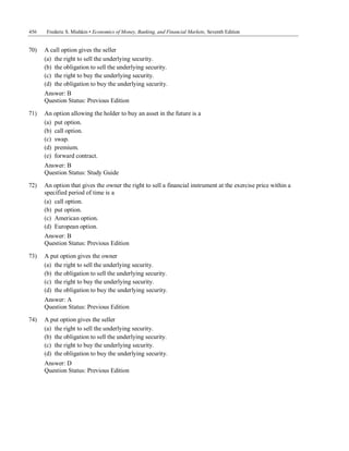 456 Frederic S. Mishkin • Economics of Money, Banking, and Financial Markets, Seventh Edition
Answer: D
Question Status: Previous Edition
70) A call option gives the seller
(a) the right to sell the underlying security.
(b) the obligation to sell the underlying security.
(c) the right to buy the underlying security.
(d) the obligation to buy the underlying security.
Answer: B
Question Status: Previous Edition
71) An option allowing the holder to buy an asset in the future is a
(a) put option.
(b) call option.
(c) swap.
(d) premium.
(e) forward contract.
Answer: B
Question Status: Study Guide
72) An option that gives the owner the right to sell a financial instrument at the exercise price within a
specified period of time is a
(a) call option.
(b) put option.
(c) American option.
(d) European option.
Answer: B
Question Status: Previous Edition
73) A put option gives the owner
(a) the right to sell the underlying security.
(b) the obligation to sell the underlying security.
(c) the right to buy the underlying security.
(d) the obligation to buy the underlying security.
Answer: A
Question Status: Previous Edition
74) A put option gives the seller
(a) the right to sell the underlying security.
(b) the obligation to sell the underlying security.
(c) the right to buy the underlying security.
(d) the obligation to buy the underlying security.
 