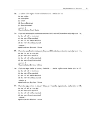 Chapter 13 Financial Derivatives 457
Answer: C
Question Status: Previous Edition
75) An option allowing the owner to sell an asset at a future date is a
(a) put option.
(b) call option.
(c) swap.
(d) forward contract.
(e) futures contract.
Answer: A
Question Status: Study Guide
76) If you buy a call option on treasury futures at 115, and at expiration the market price is 110,
(a) the call will be exercised.
(b) the put will be exercised.
(c) the call will not be exercised.
(d) the put will not be exercised.
Answer: C
Question Status: Previous Edition
77) If you buy a call option on treasury futures at 110, and at expiration the market price is 115,
(a) the call will be exercised.
(b) the put will be exercised.
(c) the call will not be exercised.
(d) the put will not be exercised.
Answer: A
Question Status: Previous Edition
78) If you buy a put option on treasury futures at 115, and at expiration the market price is 110,
(a) the call will be exercised.
(b) the put will be exercised.
(c) the call will not be exercised.
(d) the put will not be exercised.
Answer: B
Question Status: Previous Edition
79) If you buy a put option on treasury futures at 110, and at expiration the market price is 115,
(a) the call will be exercised.
(b) the put will be exercised.
(c) the call will not be exercised.
(d) the put will not be exercised.
 