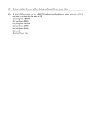 458 Frederic S. Mishkin • Economics of Money, Banking, and Financial Markets, Seventh Edition
80) If, for a $1000 premium, you buy a $100,000 call option on bond futures with a strike price of 110,
and at the expiration date the price is 114
(a) your profit is $4000.
(b) your loss is $4000.
(c) your profit is $3000.
(d) your loss is $3000.
(e) your loss is $1000.
Answer: C
Question Status: New
 
