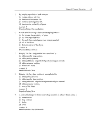 Chapter 13 Financial Derivatives 443
5) By hedging a portfolio, a bank manager
(a) reduces interest rate risk.
(b) increases reinvestment risk.
(c) increases exchange rate risk.
(d) increases the probability of gains.
Answer: A
Question Status: Previous Edition
6) Which of the following is a reason to hedge a portfolio?
(a) To increase the probability of gains.
(b) To limit exposure to risk.
(c) To profit from capital gains when interest rates fall.
(d) All of the above.
(e) Both (a) and (c) of the above.
Answer: B
Question Status: Revised
7) Hedging risk for a long position is accomplished by
(a) taking another long position.
(b) taking a short position.
(c) taking additional long and short positions in equal amounts.
(d) taking a neutral position.
(e) none of the above.
Answer: B
Question Status: New
8) Hedging risk for a short position is accomplished by
(a) taking a long position.
(b) taking another short position.
(c) taking additional long and short positions in equal amounts.
(d) taking a neutral position.
(e) none of the above.
Answer: A
Question Status: New
9) A contract that requires the investor to buy securities on a future date is called a
(a) short contract.
(b) long contract.
(c) hedge.
(d) cross.
Answer: B
Question Status: Previous Edition
 