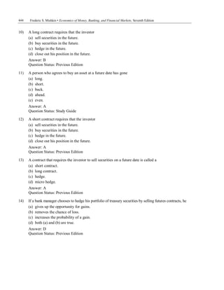 444 Frederic S. Mishkin • Economics of Money, Banking, and Financial Markets, Seventh Edition
10) A long contract requires that the investor
(a) sell securities in the future.
(b) buy securities in the future.
(c) hedge in the future.
(d) close out his position in the future.
Answer: B
Question Status: Previous Edition
11) A person who agrees to buy an asset at a future date has gone
(a) long.
(b) short.
(c) back.
(d) ahead.
(e) even.
Answer: A
Question Status: Study Guide
12) A short contract requires that the investor
(a) sell securities in the future.
(b) buy securities in the future.
(c) hedge in the future.
(d) close out his position in the future.
Answer: A
Question Status: Previous Edition
13) A contract that requires the investor to sell securities on a future date is called a
(a) short contract.
(b) long contract.
(c) hedge.
(d) micro hedge.
Answer: A
Question Status: Previous Edition
14) If a bank manager chooses to hedge his portfolio of treasury securities by selling futures contracts, he
(a) gives up the opportunity for gains.
(b) removes the chance of loss.
(c) increases the probability of a gain.
(d) both (a) and (b) are true.
Answer: D
Question Status: Previous Edition
 