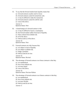 Chapter 13 Financial Derivatives 445
15) To say that the forward market lacks liquidity means that
(a) forward contracts usually result in losses.
(b) forward contracts cannot be turned into cash.
(c) it may be difficult to make the transaction.
(d) forward contracts cannot be sold for cash.
(e) none of the above.
Answer: C
Question Status: New
16) A disadvantage of a forward contract is that
(a) it may be difficult to locate a counterparty.
(b) the forward market suffers from lack of liquidity.
(c) these contracts have default risk.
(d) all of the above.
(e) both (a) and (c) of the above.
Answer: D
Question Status: New
17) Forward contracts are risky because they
(a) are subject to lack of liquidity
(b) are subject to default risk.
(c) hedge a portfolio.
(d) both (a) and (b) are true.
Answer: D
Question Status: Revised
18) The advantage of forward contracts over future contracts is that they
(a) are standardized.
(b) have lower default risk.
(c) are more liquid.
(d) none of the above.
Answer: D
Question Status: Previous Edition
19) The advantage of forward contracts over futures contracts is that they
(a) are standardized.
(b) have lower default risk.
(c) are more flexible.
(d) both (a) and (b) are true.
Answer: C
 