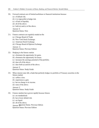 446 Frederic S. Mishkin • Economics of Money, Banking, and Financial Markets, Seventh Edition
Question Status: Previous Edition
20) Forward contracts are of limited usefulness to financial institutions because
(a) of default risk.
(b) it is impossible to hedge risk.
(c) of lack of liquidity.
(d) all of the above.
(e) both (a) and (c) of the above.
Answer: E
Question Status: New
21) Futures contracts are regularly traded on the
(a) Chicago Board of Trade.
(b) New York Stock Exchange.
(c) American Stock Exchange.
(d) Chicago Board of Options Exchange.
Answer: A
Question Status: Previous Edition
22) Hedging in the futures market
(a) eliminates the opportunity for gains.
(b) eliminates the opportunity for losses.
(c) increases the earnings potential of the portfolio.
(d) does all of the above.
(e) does both (a) and (b) of the above.
Answer: E
Question Status: Study Guide
23) When interest rates fall, a bank that perfectly hedges its portfolio of Treasury securities in the
futures market
(a) suffers a loss.
(b) experiences a gain.
(c) has no change in its income.
(d) none of the above.
Answer: C
Question Status: Study Guide
24) Futures markets have grown rapidly because futures
(a) are standardized.
(b) have lower default risk.
(c) are liquid.
(d) all of the above.
Answer: D
Question Status: Previous Edition
 