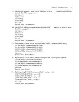Chapter 13 Financial Derivatives 447
Question Status: Previous Edition
25) Parties who have bought a futures contract and thereby agreed to (take delivery of) the bonds
are said to have taken a position.
(a) sell; short
(b) buy; short
(c) sell; long
(d) buy; long
Answer: D
Question Status: Previous Edition
26) Parties who have sold a futures contract and thereby agreed to (deliver) the bonds are said to
have taken a position.
(a) sell; short
(b) buy; short
(c) sell; long
(d) buy; long
Answer: A
Question Status: Previous Edition
27) By selling short a futures contract of $100,000 at a price of 115 you are agreeing to deliver
(a) $100,000 face value securities for $115,000.
(b) $115,000 face value securities for $110,000.
(c) $100,000 face value securities for $100,000.
(d) $115,000 face value securities for $115,000.
Answer: A
Question Status: Previous Edition
28) By selling short a futures contract of $100,000 at a price of 96 you are agreeing to deliver
(a) $100,000 face value securities for $104,167.
(b) $96,000 face value securities for $100,000.
(c) $100,000 face value securities for $96,000.
(d) $96,000 face value securities for $104,167.
Answer: C
Question Status: Revised
29) By buying a long $100,000 futures contract for 115 you agree to pay
(a) $100,000 for $115,000 face value bonds.
(b) $115,000 for $100,000 face value bonds.
(c) $86,956 for $100,000 face value bonds.
(d) $86,956 for $115,000 face value bonds.
Answer: B
 