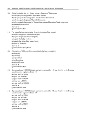 448 Frederic S. Mishkin • Economics of Money, Banking, and Financial Markets, Seventh Edition
Question Status: New
30) On the expiration date of a futures contract, the price of the contract
(a) always equals the purchase price of the contract.
(b) always equals the average price over the life of the contract.
(c) always equals the price of the underlying asset.
(d) always equals the average of the purchase price and the price of underlying asset.
(e) cannot be determined.
Answer: C
Question Status: New
31) The price of a futures contract at the expiration date of the contract
(a) equals the price of the underlying asset.
(b) equals the price of the counterparty.
(c) equals the hedge position.
(d) equals the value of the hedged asset.
(e) none of the above.
Answer: A
Question Status: Study Guide
32) Elimination of riskless profit opportunities in the futures market is
(a) hedging.
(b) arbitrage.
(c) speculation.
(d) underwriting.
(e) diversification.
Answer: B
Question Status: New
33) If you purchase a $100,000 interest-rate futures contract for 110, and the price of the Treasury
securities on the expiration date is 106
(a) your profit is $4000.
(b) your loss is $4000.
(c) your profit is $6000.
(d) your loss is $6000.
(e) your profit is $10,000.
Answer: B
Question Status: New
34) If you purchase a $100,000 interest-rate futures contract for 105, and the price of the Treasury
securities on the expiration date is 108
(a) your profit is $3000.
(b) your loss is $3000.
(c) your profit is $8000.
(d) your loss is $8000.
(e) your profit is $5000.
Answer: A
 