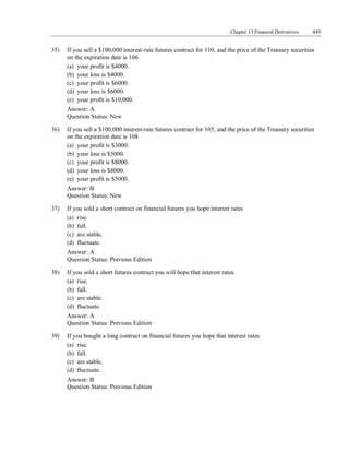 Chapter 13 Financial Derivatives 449
35) If you sell a $100,000 interest-rate futures contract for 110, and the price of the Treasury securities
on the expiration date is 106
(a) your profit is $4000.
(b) your loss is $4000.
(c) your profit is $6000.
(d) your loss is $6000.
(e) your profit is $10,000.
Answer: A
Question Status: New
36) If you sell a $100,000 interest-rate futures contract for 105, and the price of the Treasury securities
on the expiration date is 108
(a) your profit is $3000.
(b) your loss is $3000.
(c) your profit is $8000.
(d) your loss is $8000.
(e) your profit is $5000.
Answer: B
Question Status: New
37) If you sold a short contract on financial futures you hope interest rates
(a) rise.
(b) fall.
(c) are stable.
(d) fluctuate.
Answer: A
Question Status: Previous Edition
38) If you sold a short futures contract you will hope that interest rates
(a) rise.
(b) fall.
(c) are stable.
(d) fluctuate.
Answer: A
Question Status: Previous Edition
39) If you bought a long contract on financial futures you hope that interest rates
(a) rise.
(b) fall.
(c) are stable.
(d) fluctuate.
Answer: B
Question Status: Previous Edition
 