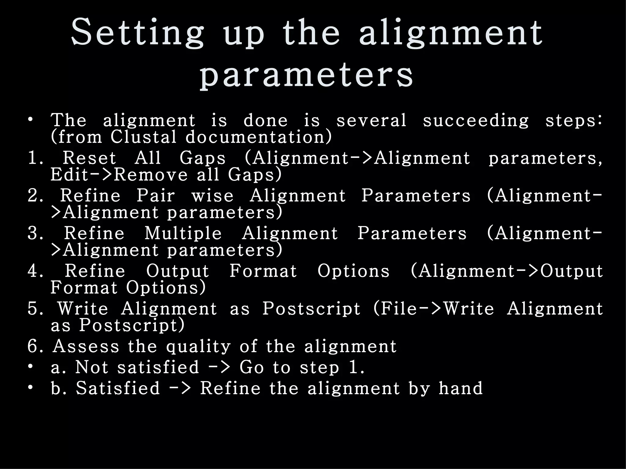Setting up the alignment parameters The alignment is done is several succeeding steps: (from Clustal documentation) 1. Reset All Gaps (Alignment->Alignment parameters, Edit->Remove all Gaps) 2. Refine Pair wise Alignment Parameters (Alignment->Alignment parameters) 3. Refine Multiple Alignment Parameters (Alignment->Alignment parameters) 4. Refine Output Format Options (Alignment->Output Format Options) 5. Write Alignment as Postscript (File->Write Alignment as Postscript) 6. Assess the quality of the alignment a. Not satisfied -> Go to step 1. b. Satisfied -> Refine the alignment by hand 