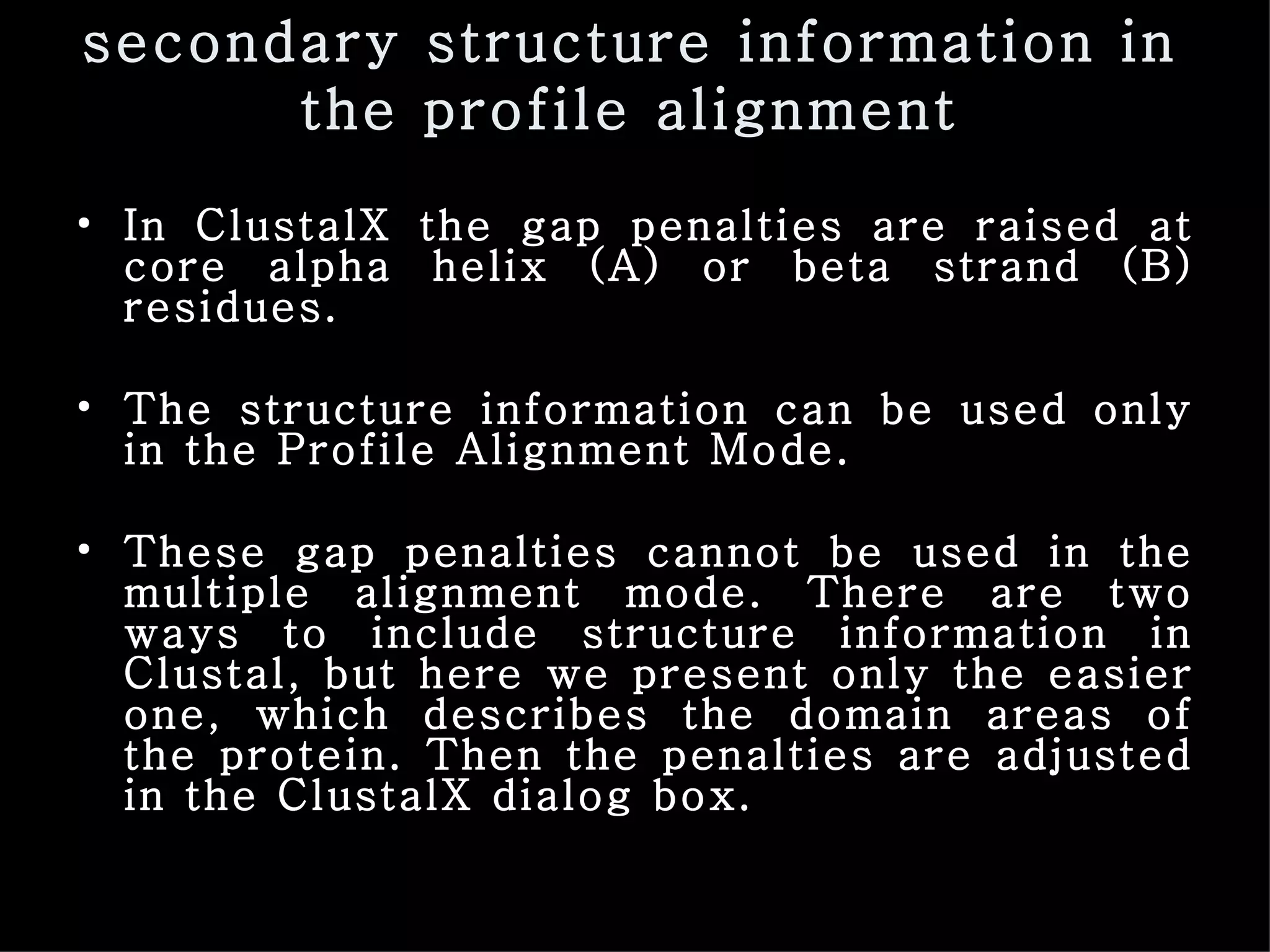 secondary structure information in the profile alignment In ClustalX the gap penalties are raised at core alpha helix (A) or beta strand (B) residues.  The structure information can be used only in the Profile Alignment Mode. These gap penalties cannot be used in the multiple alignment mode. There are two ways to include structure information in Clustal, but here we present only the easier one, which describes the domain areas of the protein. Then the penalties are adjusted in the ClustalX dialog box. 
