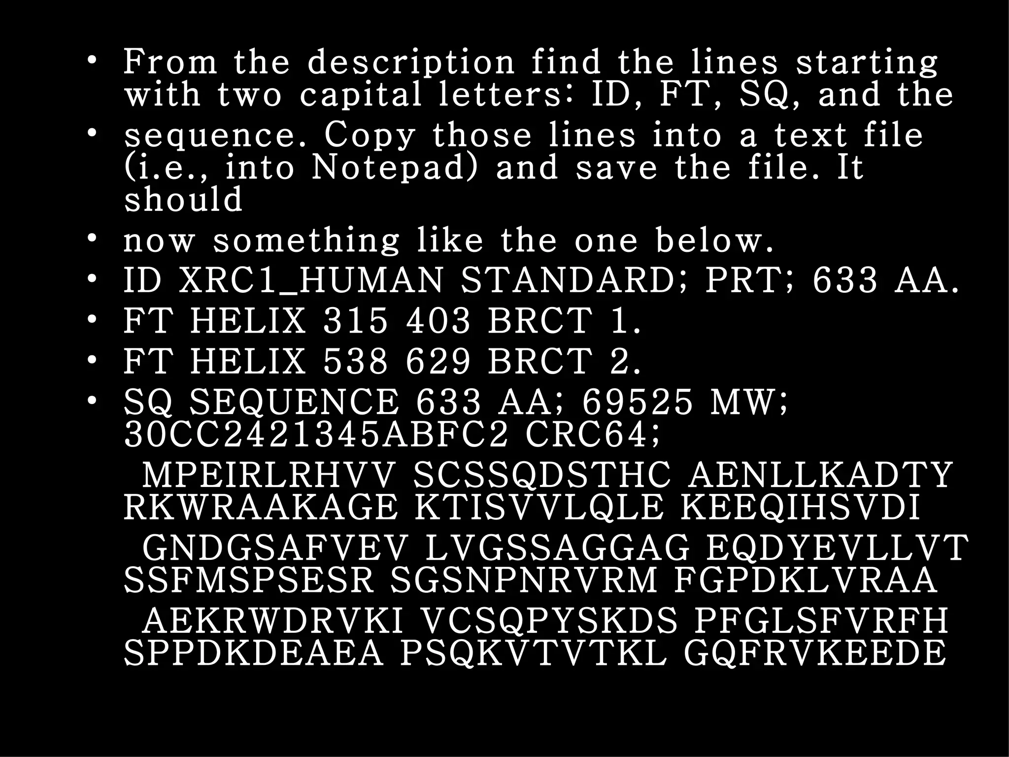 From the description find the lines starting with two capital letters: ID, FT, SQ, and the sequence. Copy those lines into a text file (i.e., into Notepad) and save the file. It should now something like the one below. ID XRC1_HUMAN STANDARD; PRT; 633 AA. FT HELIX 315 403 BRCT 1. FT HELIX 538 629 BRCT 2. SQ SEQUENCE 633 AA; 69525 MW; 30CC2421345ABFC2 CRC64; MPEIRLRHVV SCSSQDSTHC AENLLKADTY RKWRAAKAGE KTISVVLQLE KEEQIHSVDI GNDGSAFVEV LVGSSAGGAG EQDYEVLLVT SSFMSPSESR SGSNPNRVRM FGPDKLVRAA AEKRWDRVKI VCSQPYSKDS PFGLSFVRFH SPPDKDEAEA PSQKVTVTKL GQFRVKEEDE 