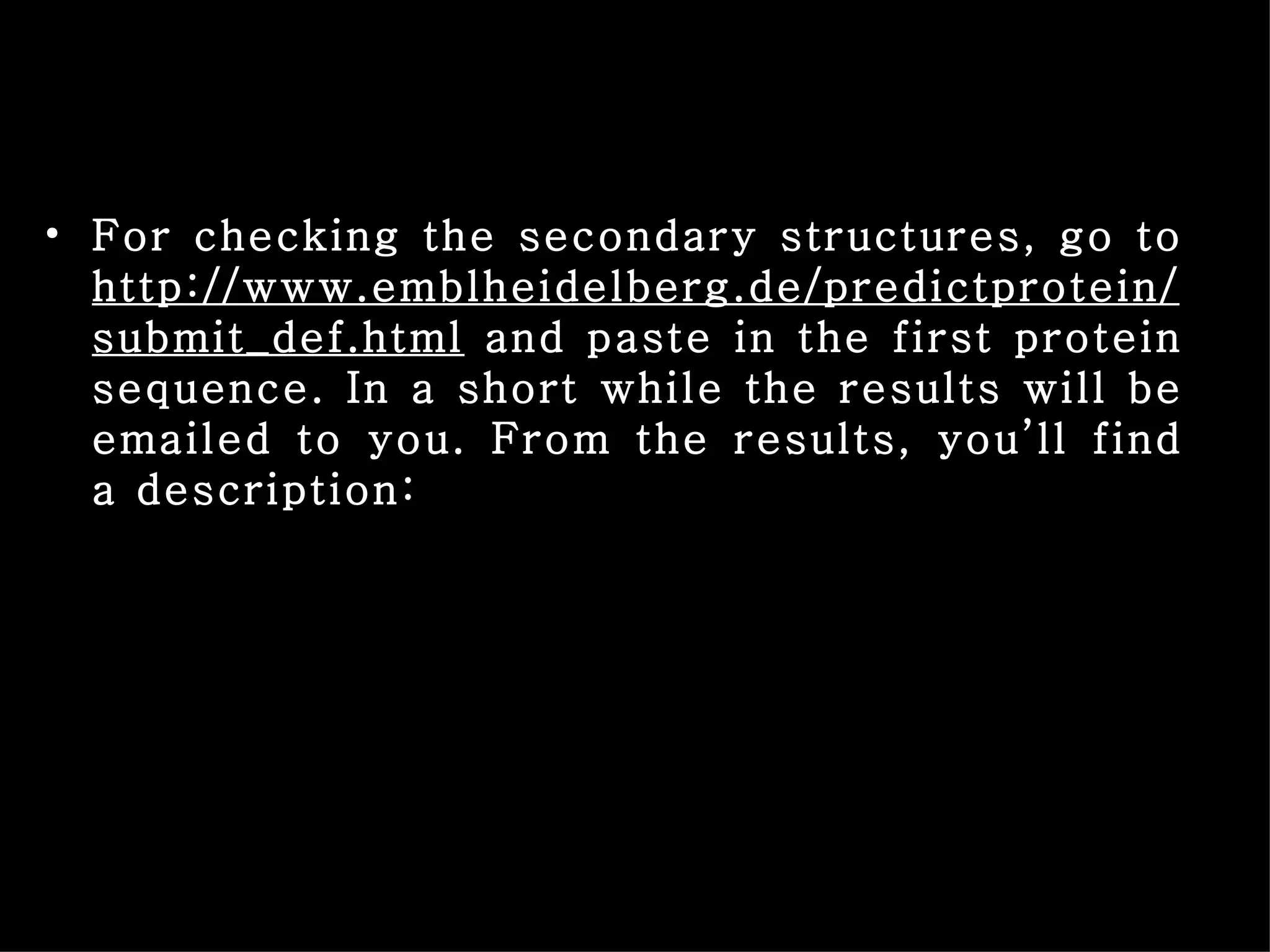 For checking the secondary structures, go to  http://www.emblheidelberg.de/predictprotein/submit_def.html  and paste in the first protein sequence. In a short while the results will be emailed to you. From the results, you’ll find a description: 