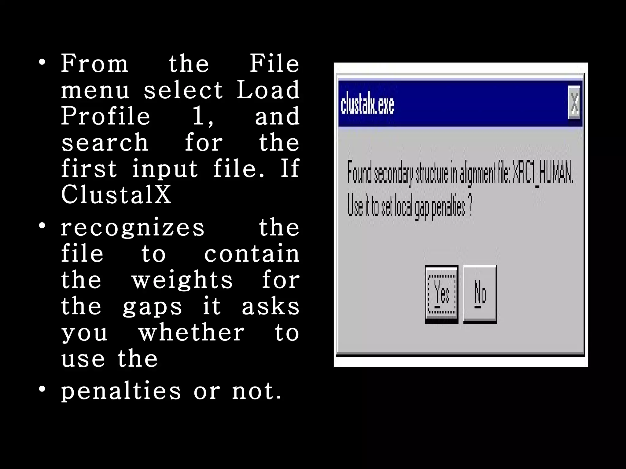 From the File menu select Load Profile 1, and search for the first input file. If ClustalX recognizes the file to contain the weights for the gaps it asks you whether to use the penalties or not . 