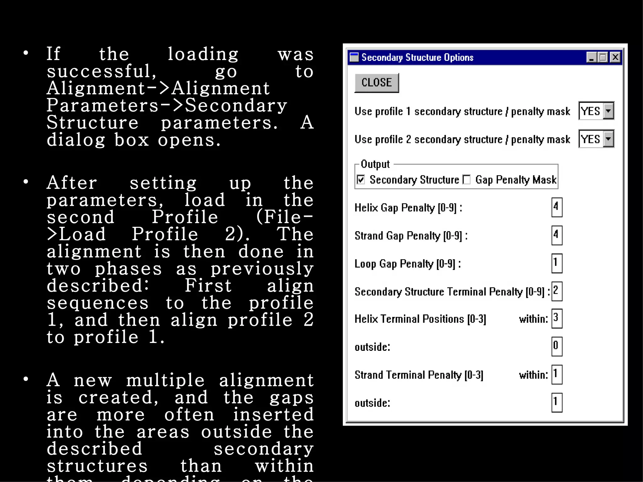 If the loading was successful, go to Alignment->Alignment Parameters->Secondary Structure parameters. A dialog box opens. After setting up the parameters, load in the second Profile (File->Load Profile 2). The alignment is then done in two phases as previously described: First align sequences to the profile 1, and then align profile 2 to profile 1. A new multiple alignment is created, and the gaps are more often inserted into the areas outside the described secondary structures than within them, depending on the parameters. 