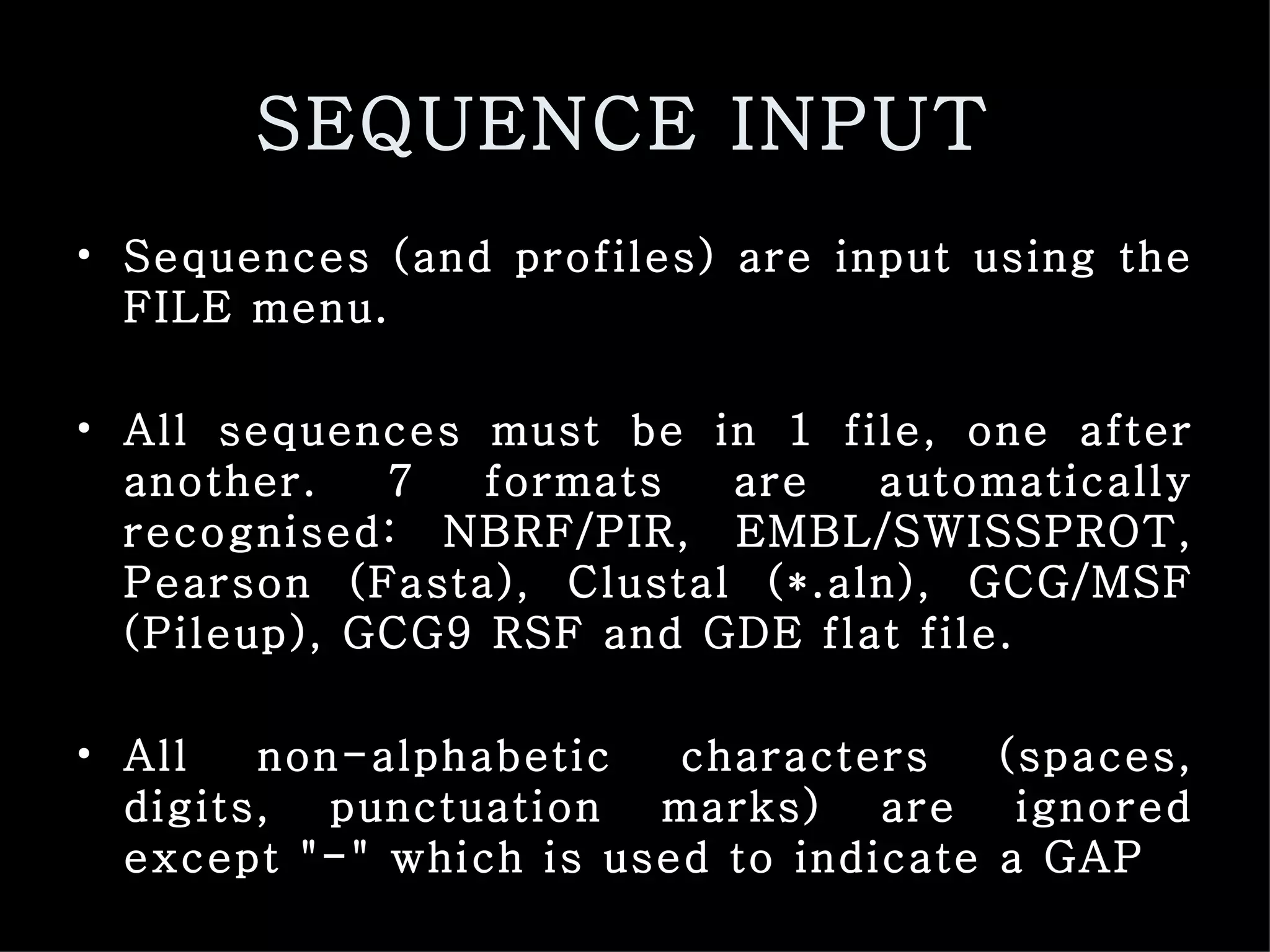SEQUENCE INPUT   Sequences (and profiles) are input using the FILE menu.  All sequences must be in 1 file, one after another. 7 formats are automatically recognised: NBRF/PIR, EMBL/SWISSPROT, Pearson (Fasta), Clustal (*.aln), GCG/MSF (Pileup), GCG9 RSF and GDE flat file.  All non-alphabetic characters (spaces, digits, punctuation marks) are ignored except &quot;-&quot; which is used to indicate a GAP   