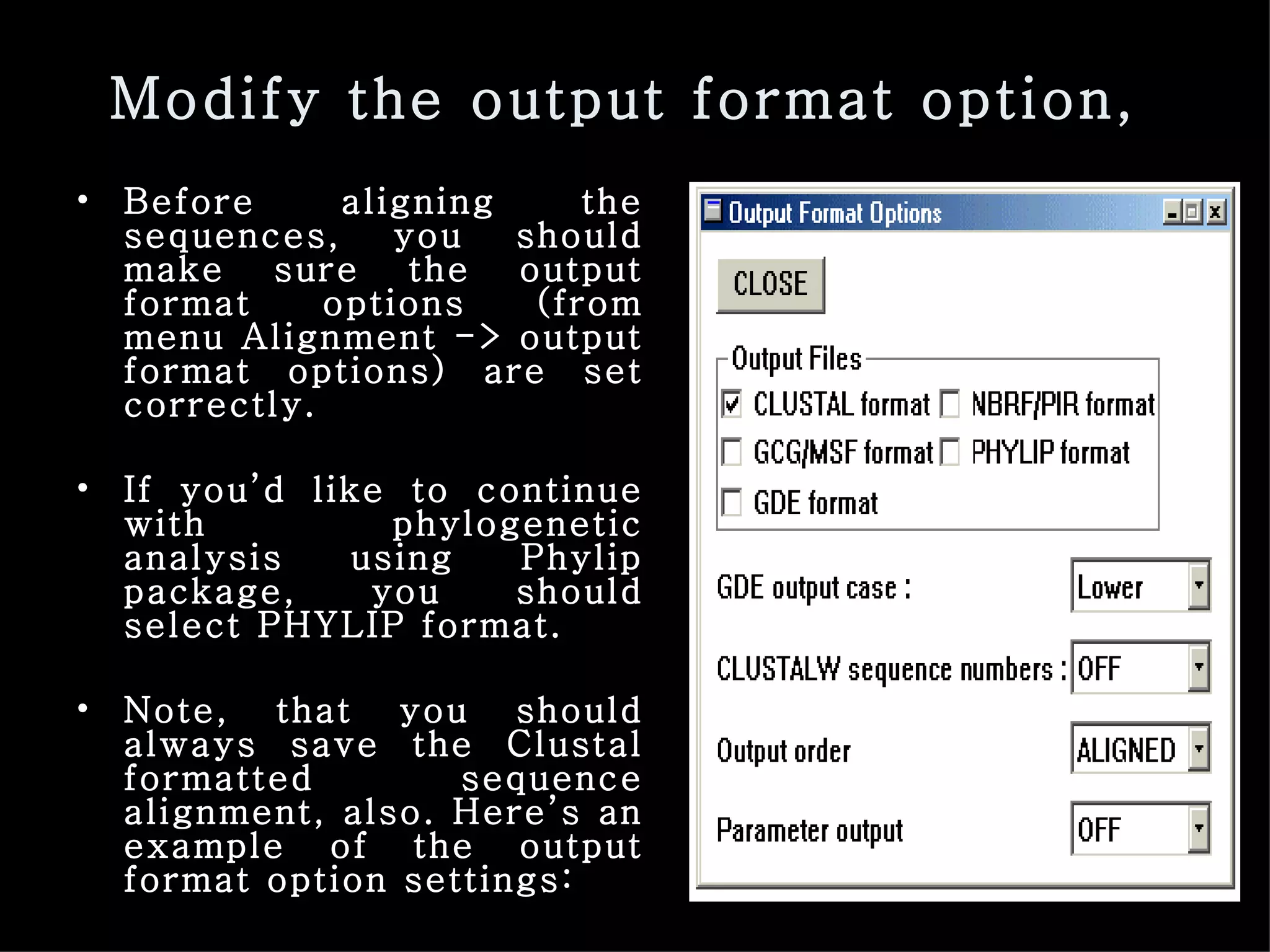 Modify the output format option,  Before aligning the sequences, you should make sure the output format options (from menu Alignment -> output format options) are set correctly.  If you’d like to continue with phylogenetic analysis using Phylip package, you should select PHYLIP format. Note, that you should always save the Clustal formatted sequence alignment, also. Here’s an example of the output format option settings: 