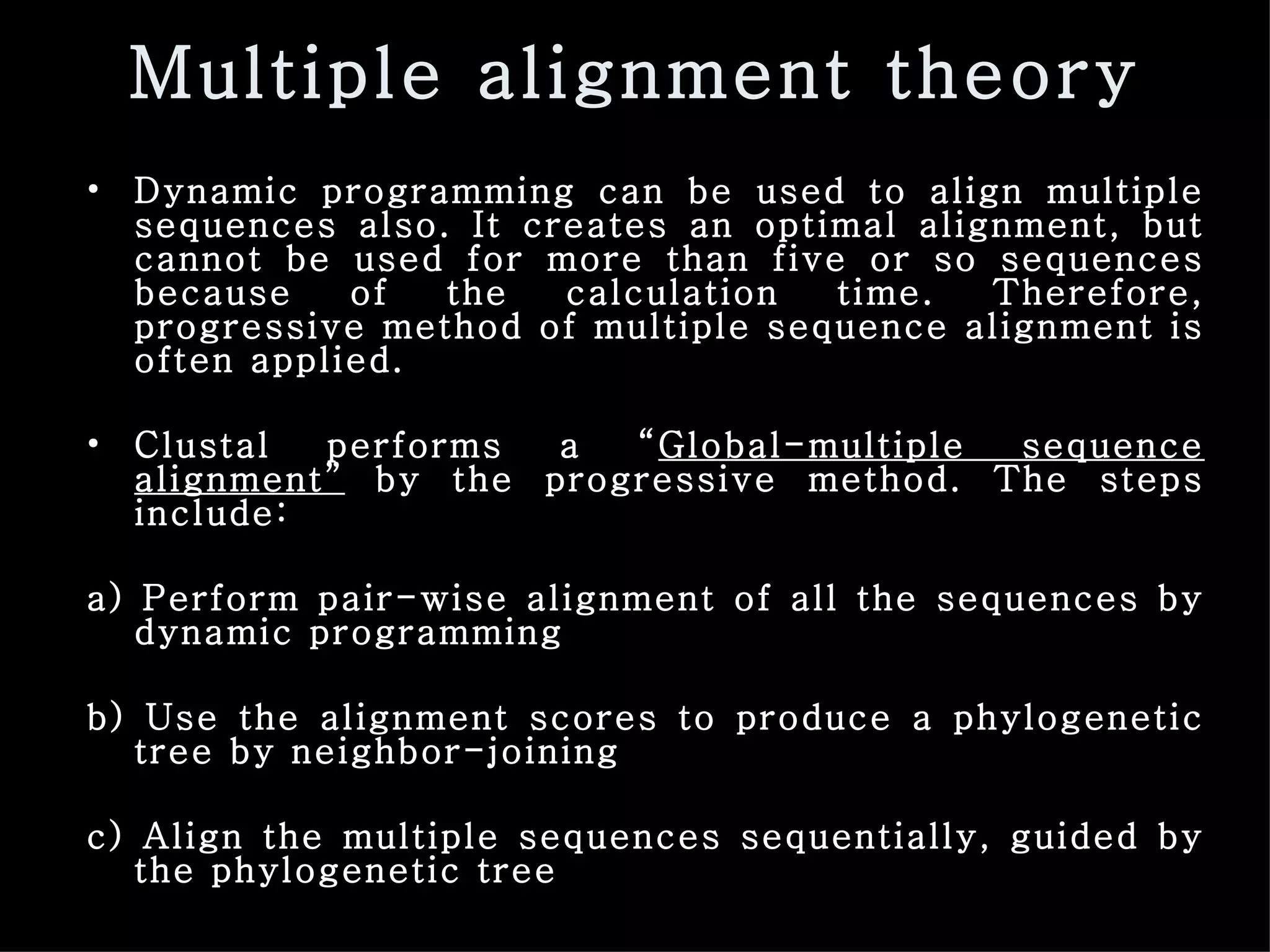 Multiple alignment theory Dynamic programming can be used to align multiple sequences also. It creates an optimal alignment, but cannot be used for more than five or so sequences because of the calculation time. Therefore, progressive method of multiple sequence alignment is often applied. Clustal performs a “ Global-multiple sequence alignment”  by the progressive method. The steps include: a) Perform pair-wise alignment of all the sequences by dynamic programming b) Use the alignment scores to produce a phylogenetic tree by neighbor-joining c) Align the multiple sequences sequentially, guided by the phylogenetic tree 