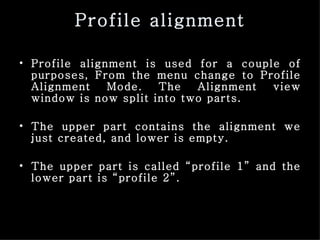 Profile alignment Profile alignment is used for a couple of purposes, From the menu change to Profile Alignment Mode. The Alignment view window is now split into two parts.  The upper part contains the alignment we just created, and lower is empty.  The upper part is called “profile 1” and the lower part is “profile 2”. 