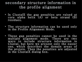 secondary structure information in the profile alignment In ClustalX the gap penalties are raised at core alpha helix (A) or beta strand (B) residues.  The structure information can be used only in the Profile Alignment Mode. These gap penalties cannot be used in the multiple alignment mode. There are two ways to include structure information in Clustal, but here we present only the easier one, which describes the domain areas of the protein. Then the penalties are adjusted in the ClustalX dialog box. 