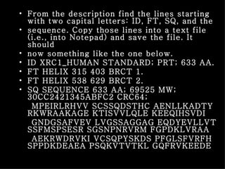From the description find the lines starting with two capital letters: ID, FT, SQ, and the sequence. Copy those lines into a text file (i.e., into Notepad) and save the file. It should now something like the one below. ID XRC1_HUMAN STANDARD; PRT; 633 AA. FT HELIX 315 403 BRCT 1. FT HELIX 538 629 BRCT 2. SQ SEQUENCE 633 AA; 69525 MW; 30CC2421345ABFC2 CRC64; MPEIRLRHVV SCSSQDSTHC AENLLKADTY RKWRAAKAGE KTISVVLQLE KEEQIHSVDI GNDGSAFVEV LVGSSAGGAG EQDYEVLLVT SSFMSPSESR SGSNPNRVRM FGPDKLVRAA AEKRWDRVKI VCSQPYSKDS PFGLSFVRFH SPPDKDEAEA PSQKVTVTKL GQFRVKEEDE 