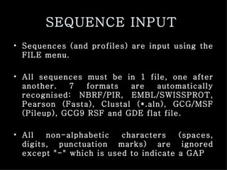 SEQUENCE INPUT   Sequences (and profiles) are input using the FILE menu.  All sequences must be in 1 file, one after another. 7 formats are automatically recognised: NBRF/PIR, EMBL/SWISSPROT, Pearson (Fasta), Clustal (*.aln), GCG/MSF (Pileup), GCG9 RSF and GDE flat file.  All non-alphabetic characters (spaces, digits, punctuation marks) are ignored except "-" which is used to indicate a GAP   
