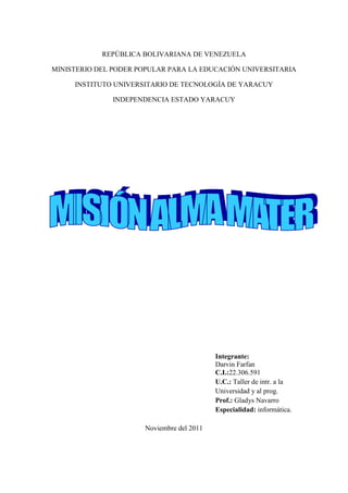 REPÚBLICA BOLIVARIANA DE VENEZUELA

MINISTERIO DEL PODER POPULAR PARA LA EDUCACIÓN UNIVERSITARIA

     INSTITUTO UNIVERSITARIO DE TECNOLOGÍA DE YARACUY

               INDEPENDENCIA ESTADO YARACUY




                                           Integrante:
                                           Darvin Farfan
                                           C.I.:22.306.591
                                           U.C.: Taller de intr. a la
                                           Universidad y al prog.
                                           Prof.: Gladys Navarro
                                           Especialidad: informática.

                      Noviembre del 2011
 