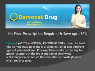 ACETAMINOPHEN; PROPOXYPHENE No Prior Prescription Required & Save upto 85% Darvocet  (ACETAMINOPHEN; PROPOXYPHENE) is used to treat mild to moderate pain and is a combination of two different types of pain medicine. Propoxyphene works by binding to opioid receptors in the brain and spinal cord while acetaminophen decreases the formation of prostaglandins, which relieves pain. 