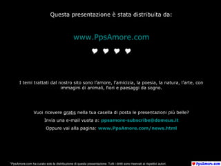 Questa presentazione è stata distribuita da:
www.PpsAmore.com
I temi trattati dal nostro sito sono l’amore, l’amicizia, la poesia, la natura, l’arte, con
immagini di animali, fiori e paesaggi da sogno.
Vuoi ricevere gratis nella tua casella di posta le presentazioni più belle?
Invia una e-mail vuota a: ppsamore-subscribe@domeus.it
Oppure vai alla pagina: www.PpsAmore.com/news.html
*PpsAmore.com ha curato solo la distribuzione di questa presentazione. Tutti i diritti sono riservati ai rispettivi autori.