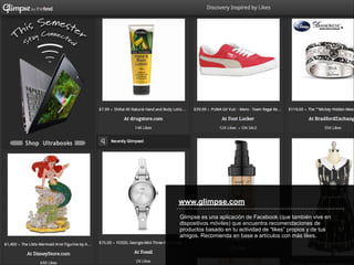 www.glimpse.com
Glimpse es una aplicación de Facebook (que también vive en
dispositivos móviles) que encuentra recomendaciones de
productos basado en tu actividad de “likes” propios y de tus
amigos. Recomienda en base a artículos con más likes.
 