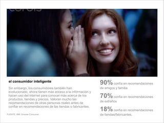 Sin embargo, los consumidores también han
evolucionado, ahora tienen más acceso a la información y
hacen uso del internet para conocer más acerca de los
productos, tiendas y precios. Valoran mucho las
recomendaciones de otras personas reales antes de
confiar en recomendaciones de las tiendas o fabricantes.
el consumidor inteligente
90%confía en recomendaciones
de amigos y familia
70%confía en recomendaciones
de extraños
18%confía en recomendaciones
de tiendas/fabricantes.FUENTE: IBM. Smarter Consumer.
 