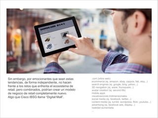 .com (sitios web)
ecommerce (ej. amazon, ebay, zappos, fab, etsy...)
search engines (ej. google, bing, yahoo...)
3D navigation (ej. waze, foursquare...)
avatar creation (ej. second life)
mobile apps
visualizaciones tridimensionales
social media (ej. facebook, twitter...)
content media (ej. tumblr, wordpress, flickr, youtube...)
advertising (ej. facebook ads, display...)
realidad aumentada
...
Sin embargo, por emocionantes que sean estas
tendencias, de forma independiente, no hacen
frente a los retos que enfrenta el ecosistema de
retail. pero combinados, podrían crear un modelo
de negocio de retail completamente nuevo.
Algo que Cisco IBSG llama “Digital Mall”.
 