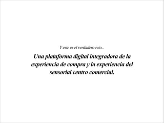 Y este es el verdadero reto...
Una plataforma digital integradora de la
experiencia de compra y la experiencia del
sensorial centro comercial.
 