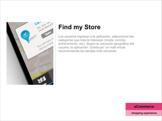 Find my Store
!
Los usuarios ingresan a la aplicación, seleccionan las
categorías que más le interesan (moda, comida,
entrenimiento, etc). Según la ubicación geográfica del
usuario, la aplicación “construye” un mall virtual
recomendando las tiendas más cercanas.
eCommerce
shopping experience
 