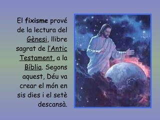El  fixisme  prové de la lectura del  Gènesi , llibre sagrat de  l’Antic Testament,  a la  Bíblia . Segons aquest, Déu va crear el món en sis dies i el setè descansà. 