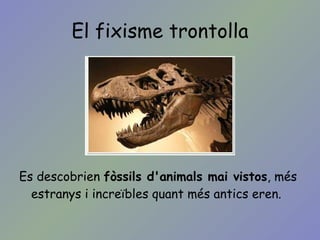 El fixisme trontolla Es descobrien  fòssils d'animals mai vistos , més estranys i increïbles quant més antics eren. 