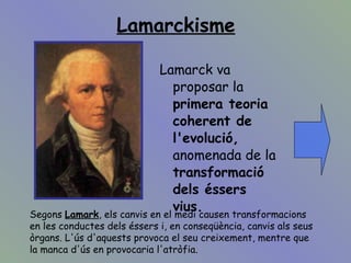 Lamarckisme Lamarck va proposar la  primera teoria coherent de l'evolució,  anomenada de la  transformació dels éssers vius.   Segons  Lamark , els canvis en el medi causen transformacions en les conductes dels éssers i, en conseqüència, canvis als seus òrgans. L'ús d'aquests provoca el seu creixement, mentre que la manca d'ús en provocaria l'atròfia. 