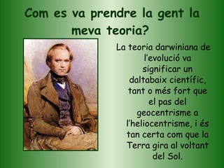 Com es va prendre la gent la meva teoria?   La teoria darwiniana de l’evolució va significar un daltabaix científic, tant o més fort que el pas del geocentrisme a l’heliocentrisme, i és tan certa com que la Terra gira al voltant del Sol. 