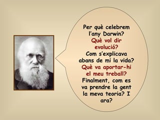Per què celebrem l’any Darwin? Què vol dir evolució? Com s’explicava abans de mi la vida? Què va aportar-hi el meu treball? Finalment, com es va prendre la gent la meva teoria? I ara? 