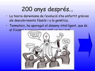 200 anys després... La teoria darwiniana de l’evolució s’ha enfortit gràcies als descobriments fòssils i a la genètica. Tanmateix, ha aparegut el disseny intel·ligent, que és el fixisme o creacionisme amb un nou nom. 