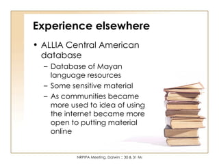 Experience elsewhere ALLIA Central American database Database of Mayan language resources Some sensitive material As communities became more used to idea of using the internet became more open to putting material online 