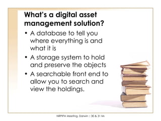 What’s a digital asset management solution? A database to tell you where everything is and what it is A storage system to hold and preserve the objects A searchable front end to allow you to search and view the holdings. 