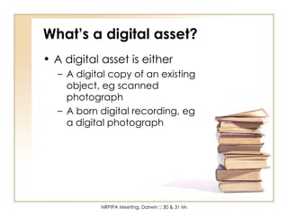What’s a digital asset? A digital asset is either A digital copy of an existing object, eg scanned photograph A born digital recording, eg a digital photograph 