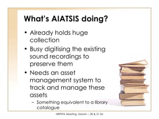 What’s AIATSIS doing? Already holds huge collection Busy digitising the existing sound recordings to preserve them Needs an asset management system to track and manage these assets Something equivalent to a library catalogue 