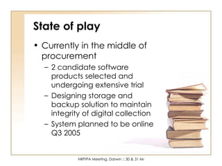 State of play Currently in the middle of procurement 2 candidate software products selected and undergoing extensive trial Designing storage and backup solution to maintain integrity of digital collection System planned to be online Q3 2005 