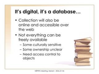 It’s digital, it’s a database… Collection will also be online and accessible over the web Not everything can be freely available Some culturally sensitive Some ownership unclear Need access control to objects 