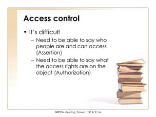 Access control It’s difficult Need to be able to say who people are and can access (Assertion) Need to be able to say what the access rights are on the object (Authorization) 