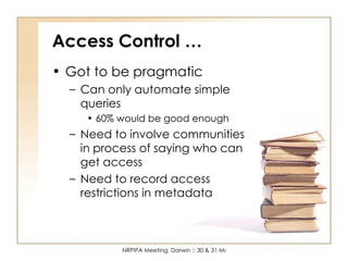 Access Control … Got to be pragmatic Can only automate simple queries 60% would be good enough Need to involve communities in process of saying who can get access Need to record access restrictions in metadata 