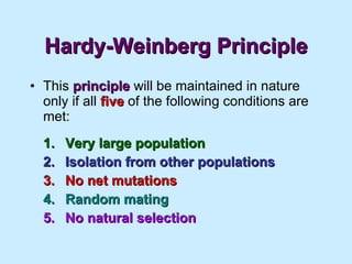 Hardy-Weinberg Principle This  principle  will be maintained in nature only if all  five  of the following conditions are met: 1. Very large population 2. Isolation from other populations 3. No net mutations 4. Random mating 5. No natural selection 