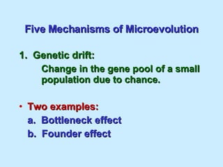 Five Mechanisms of Microevolution 1.  Genetic drift: Change in the gene pool of a small  population due to chance. Two examples: a.  Bottleneck effect b.  Founder effect 