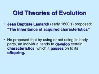 Old Theories of Evolution Jean Baptiste Lamarck   (early 1800’s) proposed: “ The inheritance of acquired characteristics” He proposed that by using or not using its body parts, an individual tends to   develop   certain   characteristics , which it   passes   on to its   offspring . 