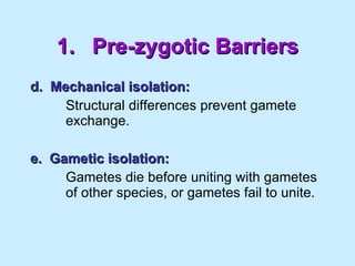 1. Pre-zygotic Barriers d.  Mechanical isolation: Structural differences prevent gamete  exchange. e.  Gametic isolation: Gametes die before uniting with gametes  of other species, or gametes fail to unite. 